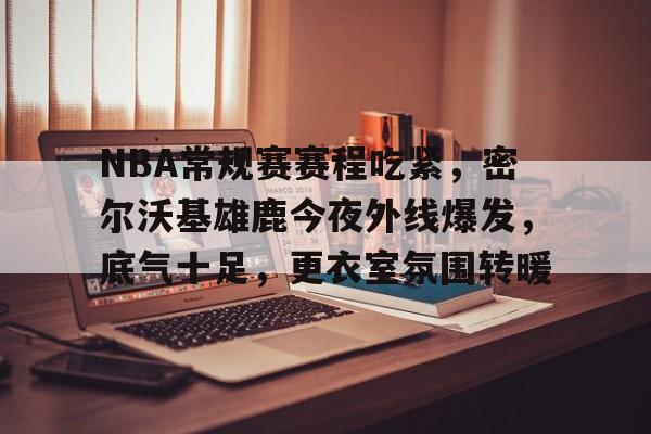 NBA常规赛赛程吃紧，密尔沃基雄鹿今夜外线爆发，底气十足，更衣室氛围转暖的简单介绍